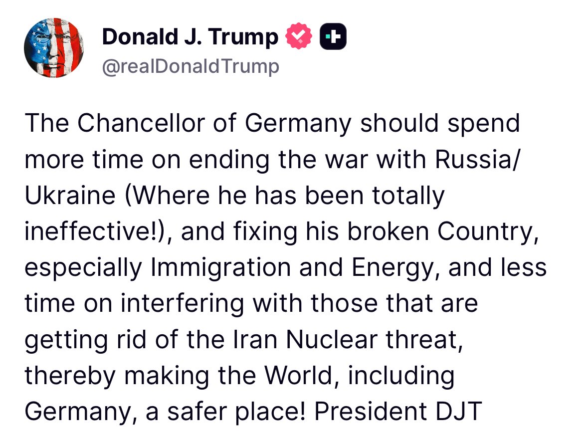 Trump: The Chancellor of Germany should spend more time on ending the war with Russia/ Ukraine (Where he has been totally ineffective!), and fixing his broken Country, especially Immigration and Energy, and less time on interfering with those that are getting rid of the Iran Nuclear threat, thereby making the World, including Germany, a safer place!